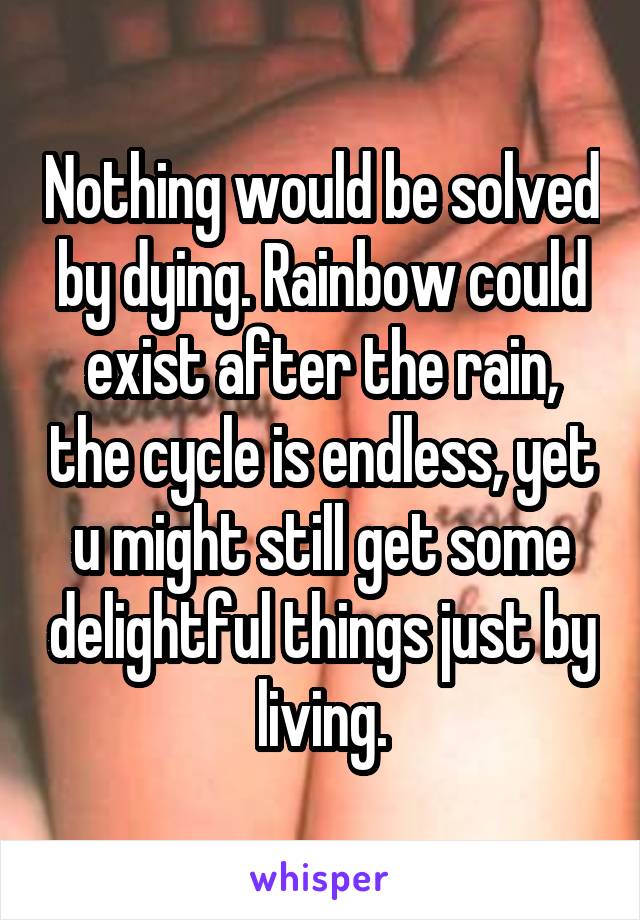Nothing would be solved by dying. Rainbow could exist after the rain, the cycle is endless, yet u might still get some delightful things just by living.