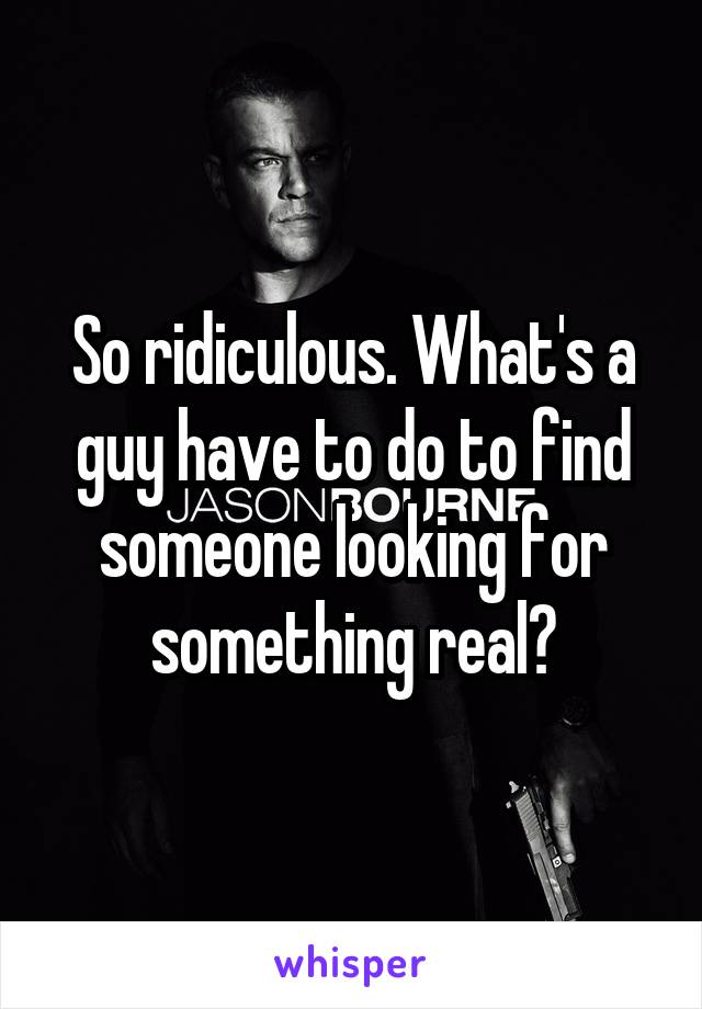 So ridiculous. What's a guy have to do to find someone looking for something real?