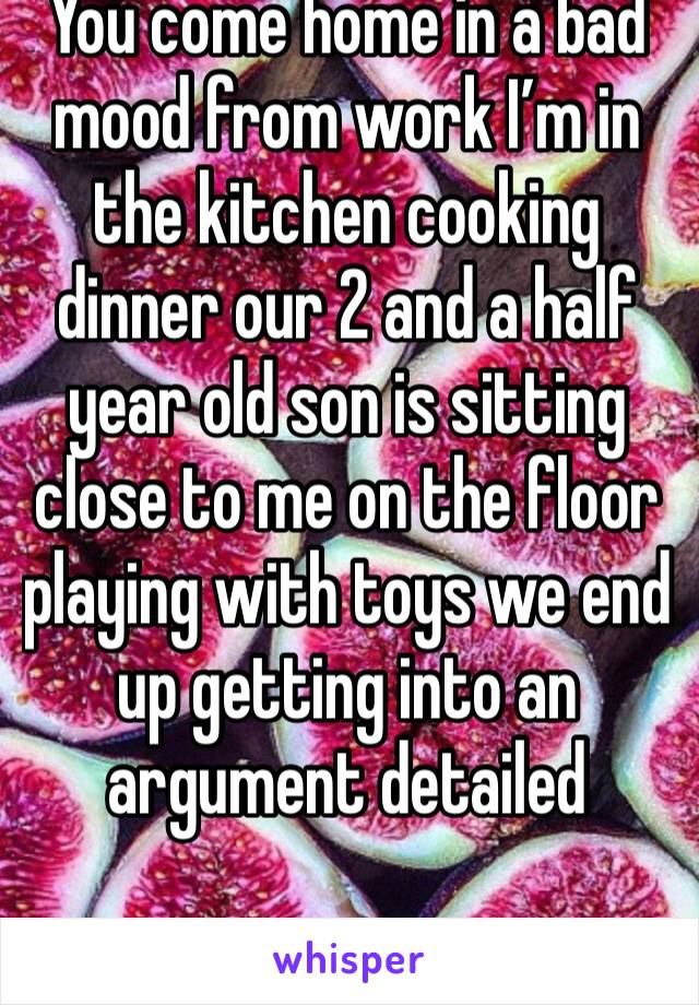 You come home in a bad mood from work I’m in the kitchen cooking dinner our 2 and a half year old son is sitting close to me on the floor playing with toys we end up getting into an argument detailed 