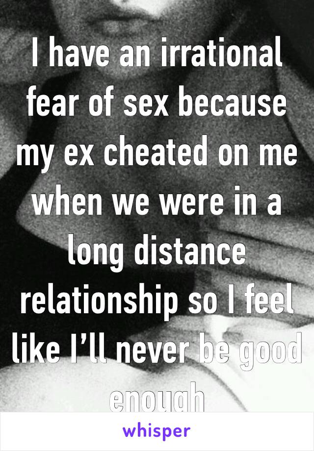 I have an irrational fear of sex because my ex cheated on me when we were in a long distance relationship so I feel like I’ll never be good enough