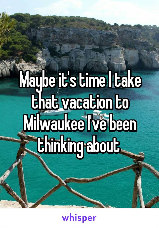 Maybe it's time I take that vacation to Milwaukee I've been thinking about 