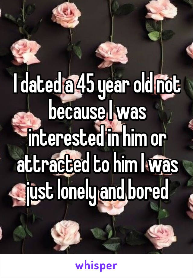 I dated a 45 year old not because I was interested in him or attracted to him I was just lonely and bored