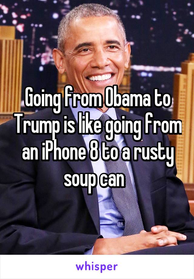 Going from Obama to Trump is like going from an iPhone 8 to a rusty soup can  