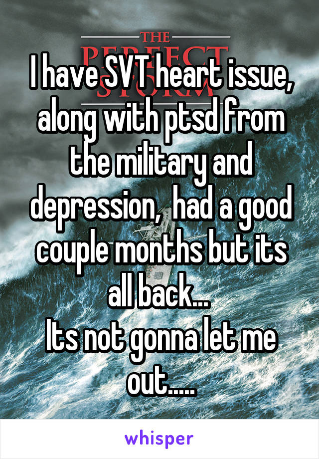 I have SVT heart issue, along with ptsd from the military and depression,  had a good couple months but its all back... 
Its not gonna let me out.....