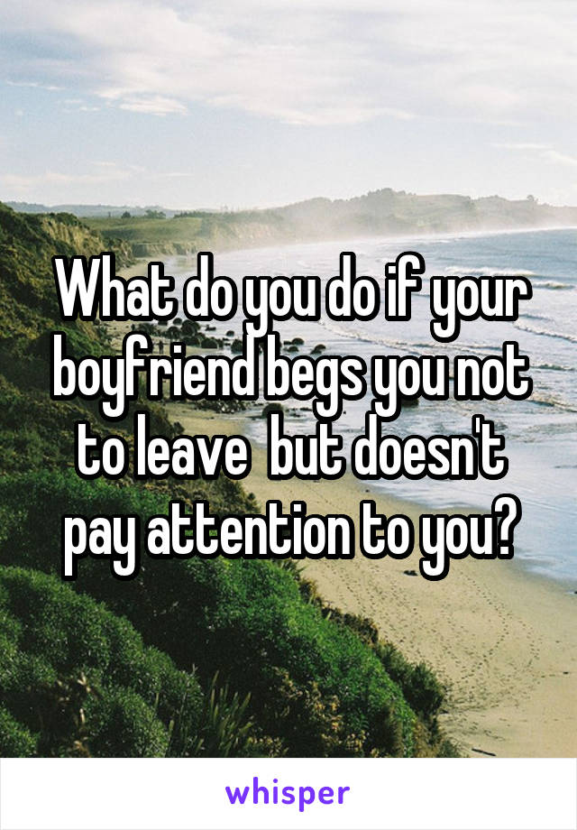 What do you do if your boyfriend begs you not to leave  but doesn't pay attention to you?