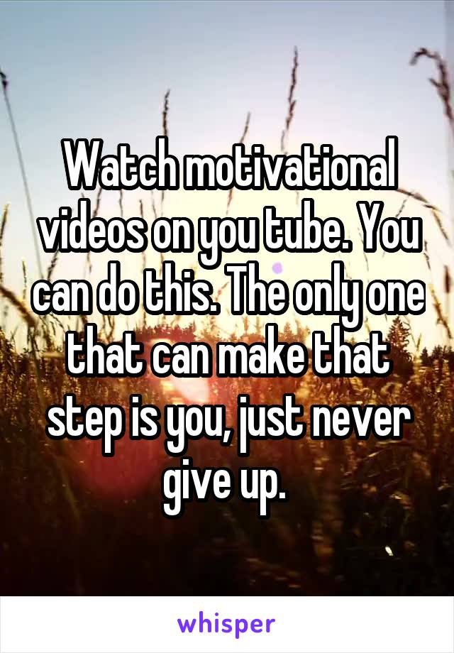 Watch motivational videos on you tube. You can do this. The only one that can make that step is you, just never give up. 