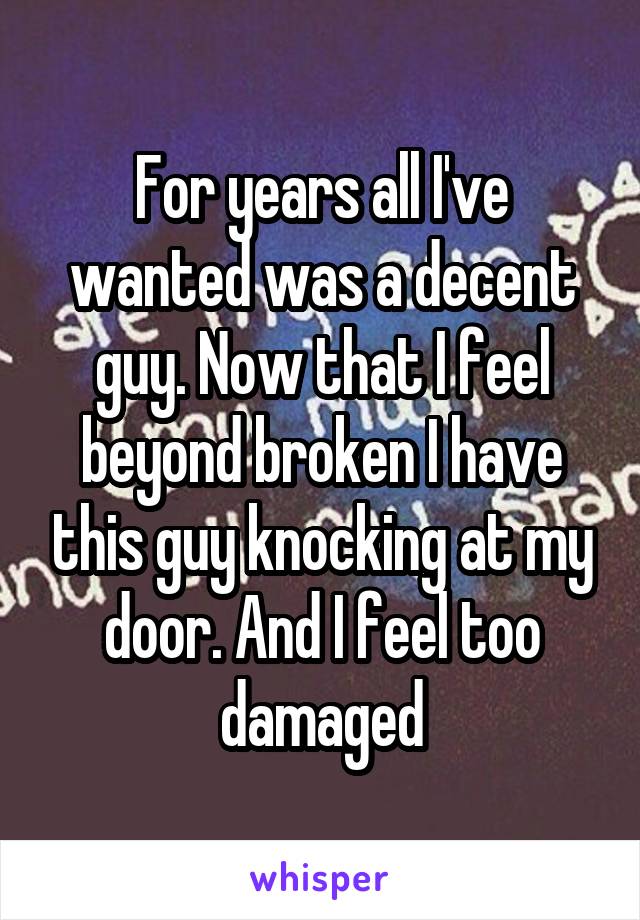 For years all I've wanted was a decent guy. Now that I feel beyond broken I have this guy knocking at my door. And I feel too damaged