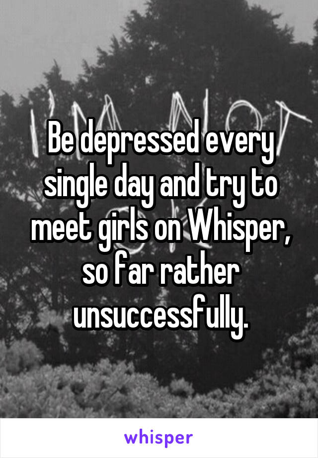 Be depressed every single day and try to meet girls on Whisper, so far rather unsuccessfully.