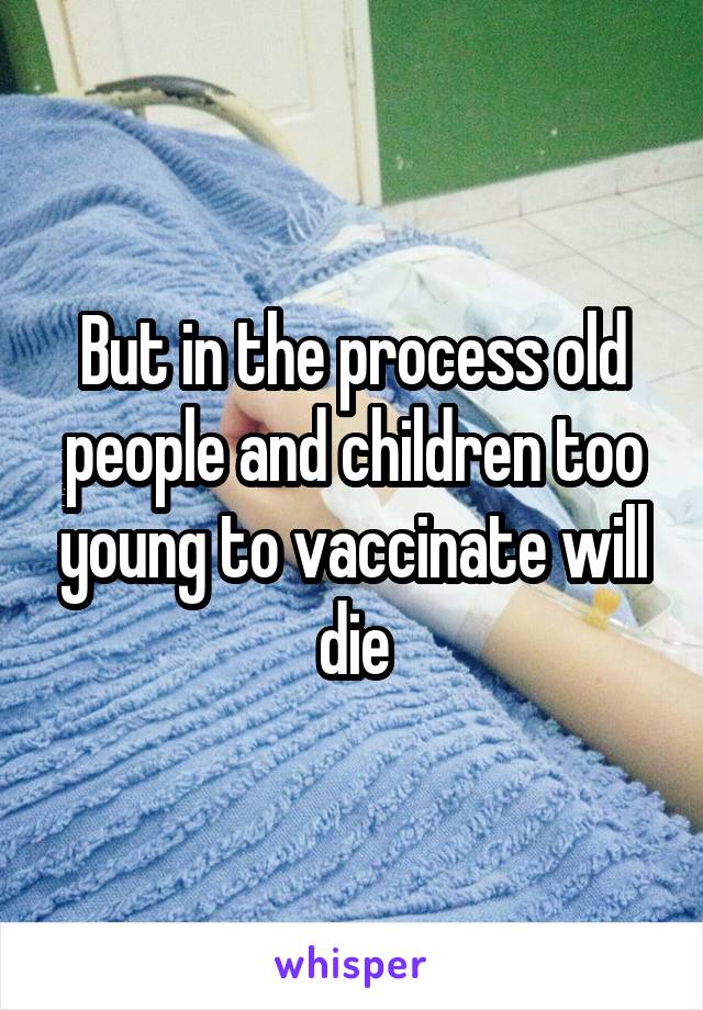 But in the process old people and children too young to vaccinate will die