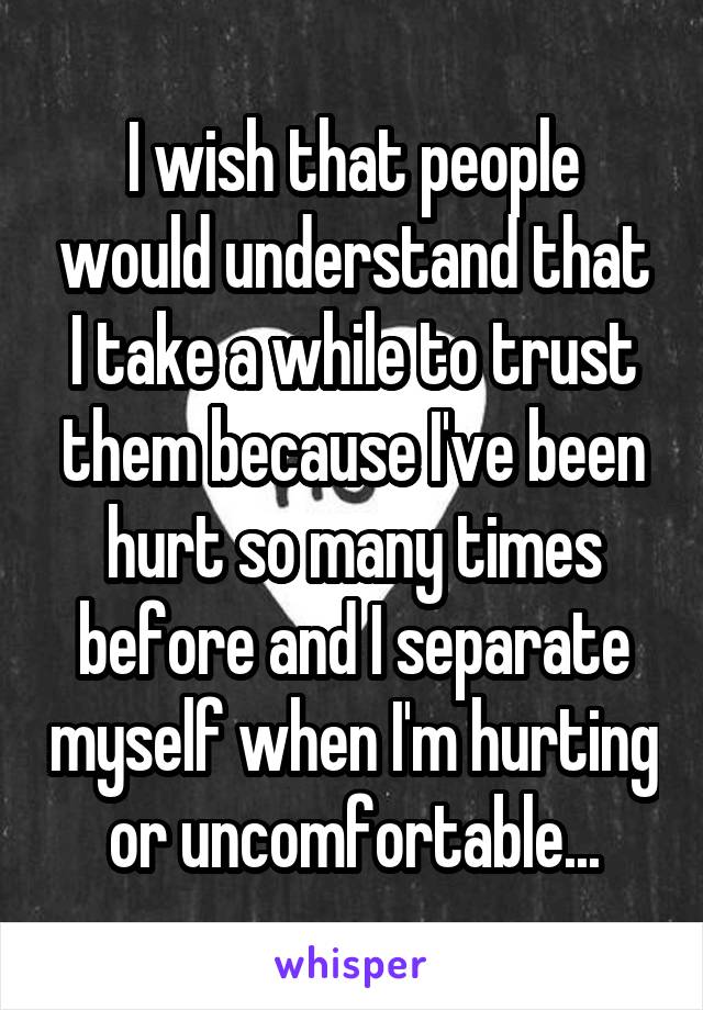 I wish that people would understand that I take a while to trust them because I've been hurt so many times before and I separate myself when I'm hurting or uncomfortable...