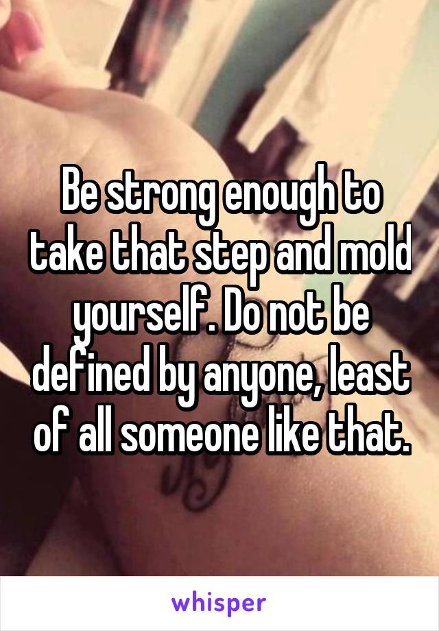 Be strong enough to take that step and mold yourself. Do not be defined by anyone, least of all someone like that.