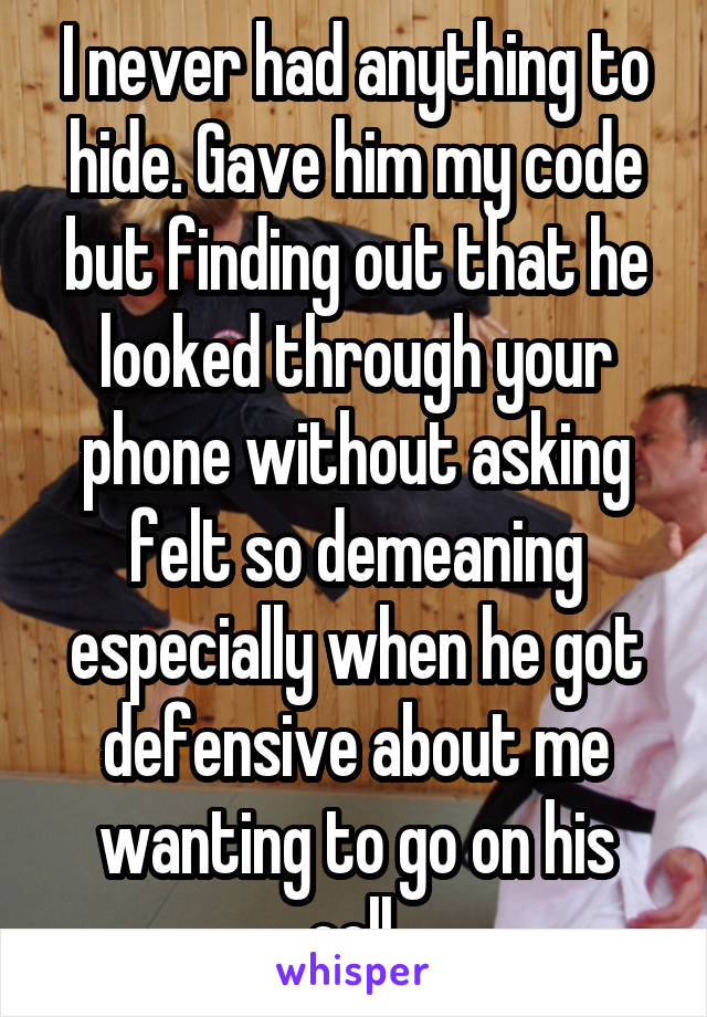 I never had anything to hide. Gave him my code but finding out that he looked through your phone without asking felt so demeaning especially when he got defensive about me wanting to go on his cell.