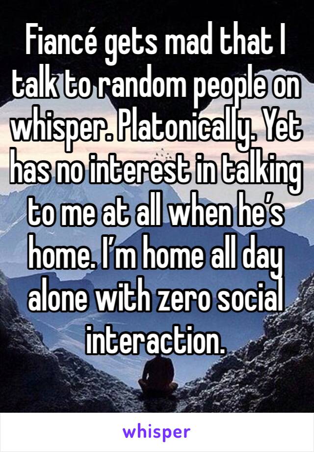 Fiancé gets mad that I talk to random people on whisper. Platonically. Yet has no interest in talking to me at all when he’s home. I’m home all day alone with zero social interaction. 