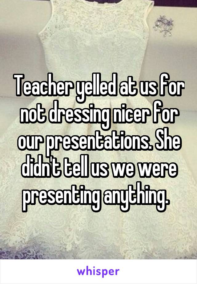 Teacher yelled at us for not dressing nicer for our presentations. She didn't tell us we were presenting anything.  