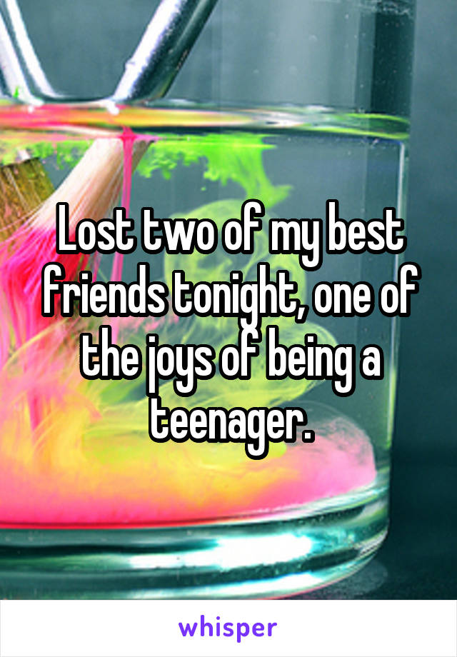 Lost two of my best friends tonight, one of the joys of being a teenager.