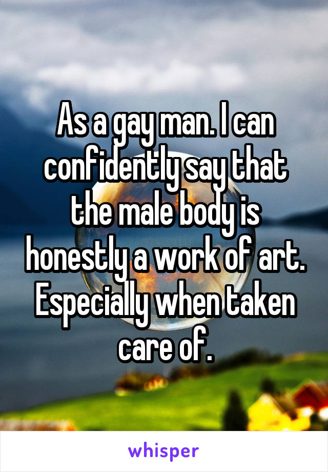 As a gay man. I can confidently say that the male body is honestly a work of art. Especially when taken care of.