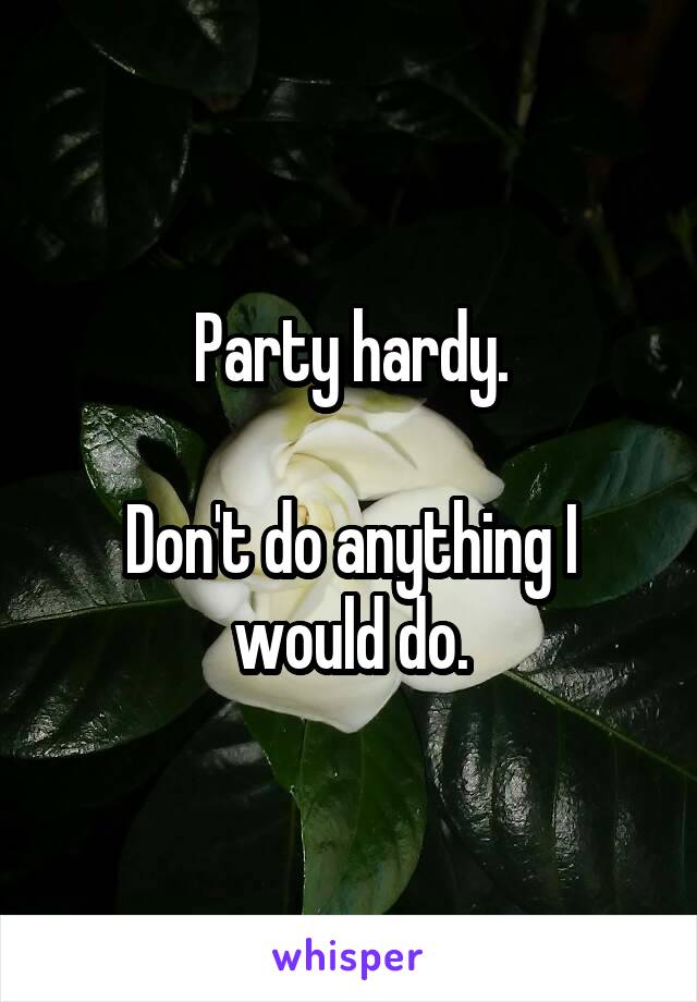 Party hardy.

Don't do anything I would do.
