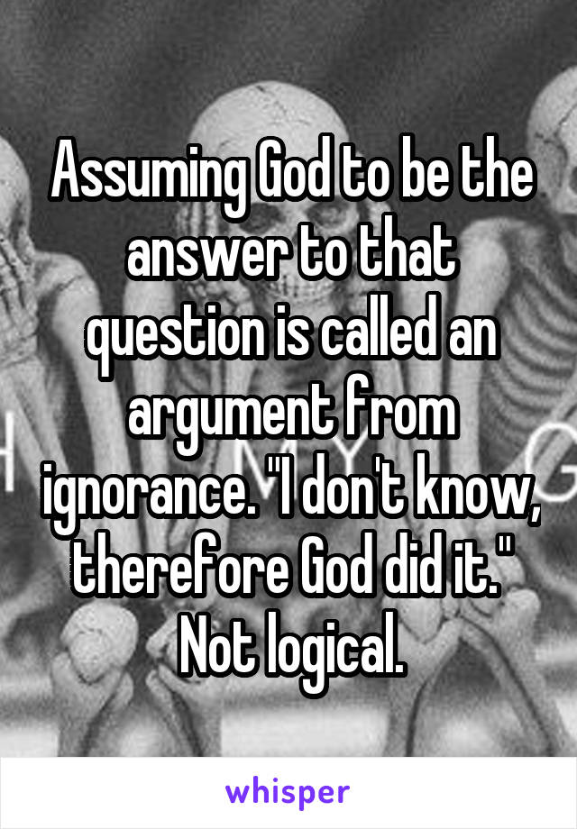 Assuming God to be the answer to that question is called an argument from ignorance. "I don't know, therefore God did it." Not logical.