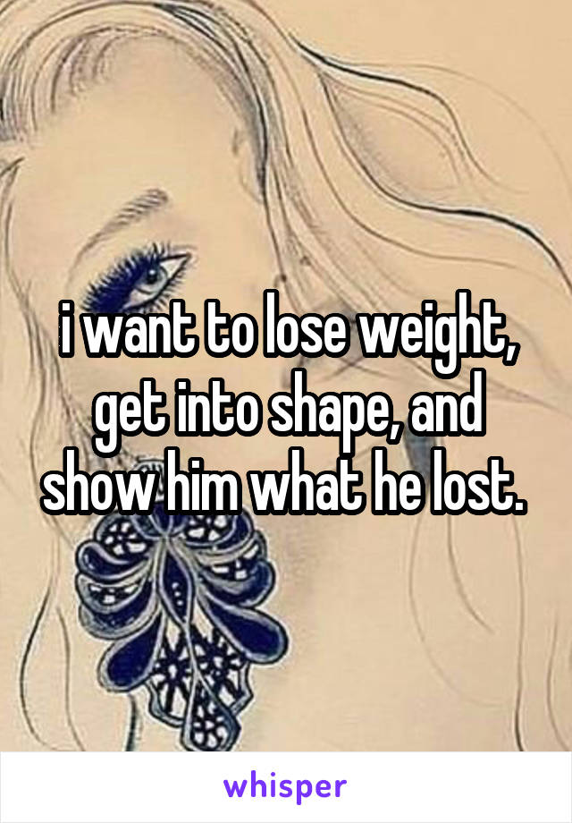i want to lose weight, get into shape, and show him what he lost. 