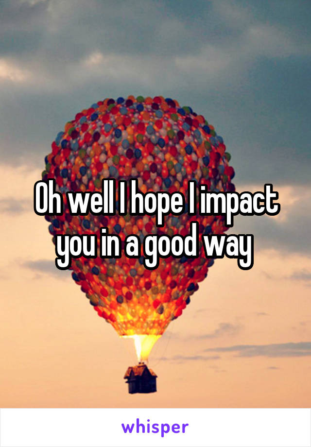 Oh well I hope I impact you in a good way 