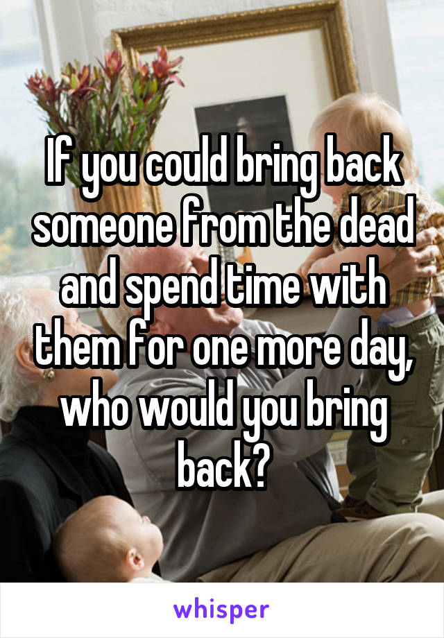If you could bring back someone from the dead and spend time with them for one more day, who would you bring back?