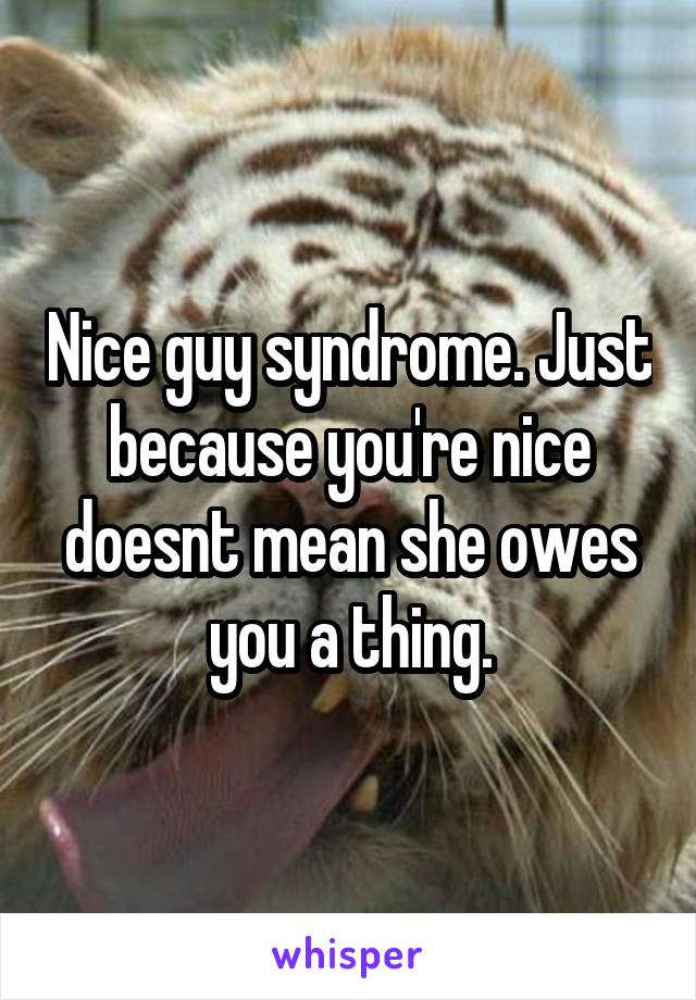 Nice guy syndrome. Just because you're nice doesnt mean she owes you a thing.