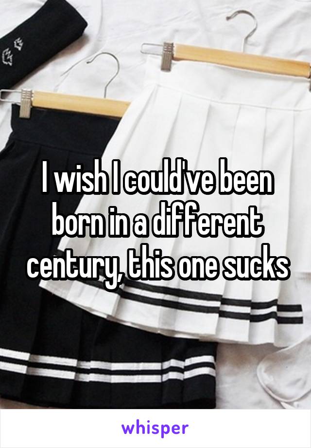 I wish I could've been born in a different century, this one sucks