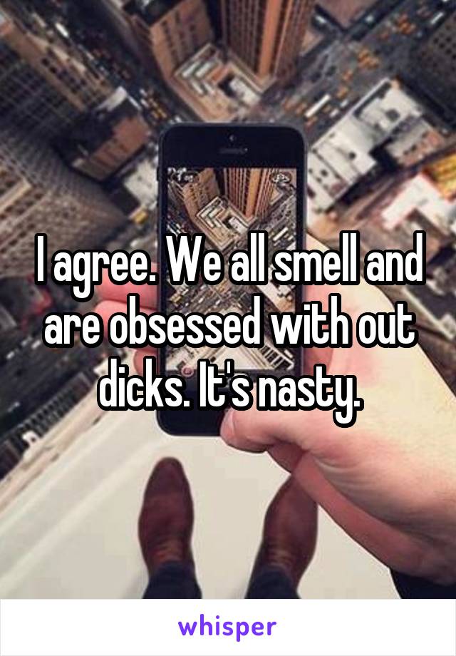 I agree. We all smell and are obsessed with out dicks. It's nasty.