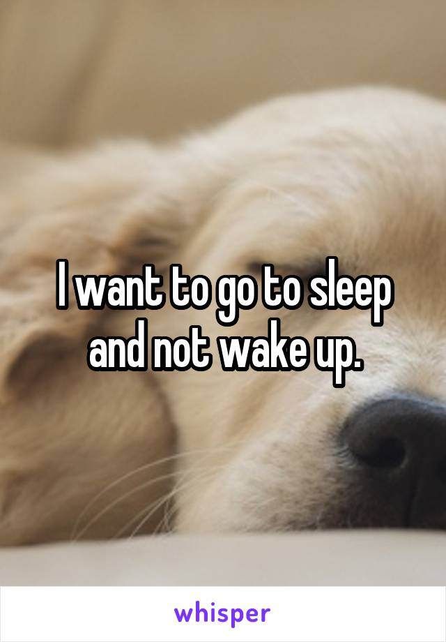 I want to go to sleep and not wake up.