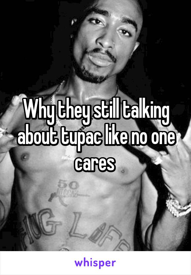 Why they still talking about tupac like no one cares 