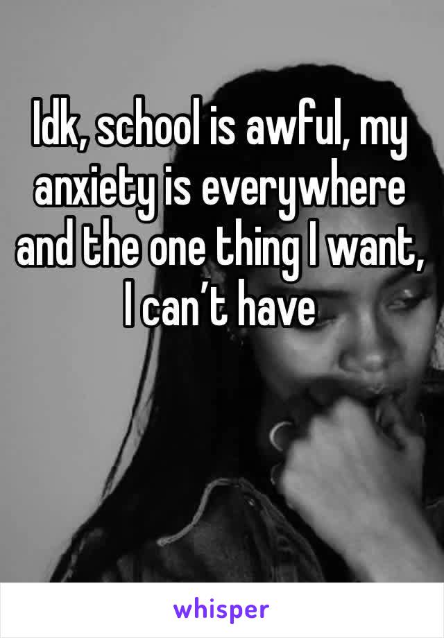 Idk, school is awful, my anxiety is everywhere and the one thing I want, I can’t have
