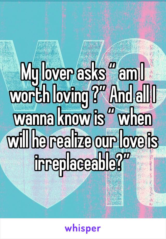 My lover asks “ am I worth loving ?” And all I wanna know is “ when will he realize our love is irreplaceable?”