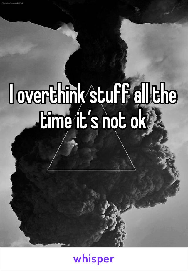 I overthink stuff all the time it’s not ok