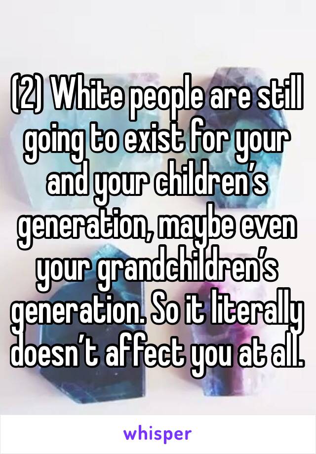 (2) White people are still going to exist for your and your children’s generation, maybe even your grandchildren’s generation. So it literally doesn’t affect you at all.