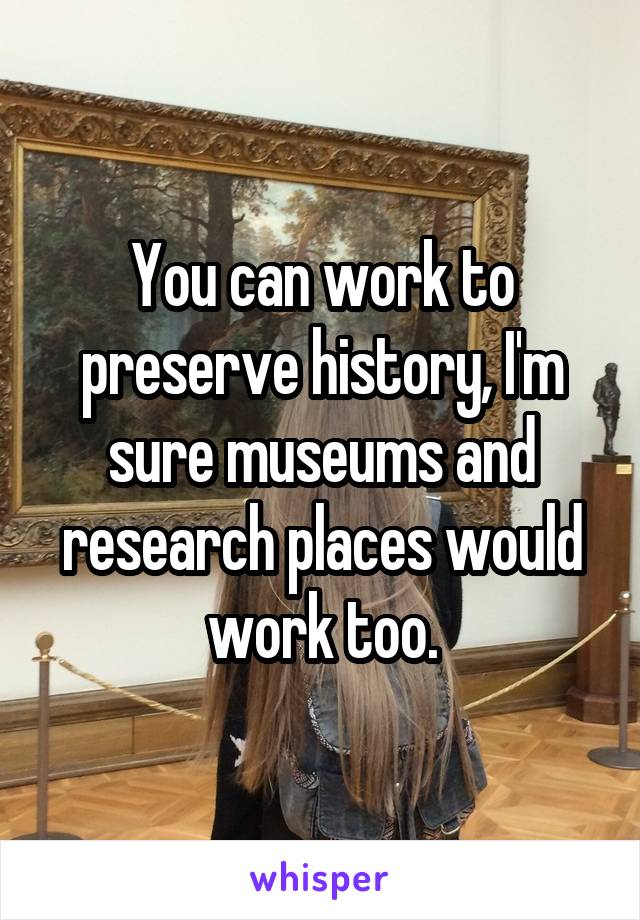 You can work to preserve history, I'm sure museums and research places would work too.