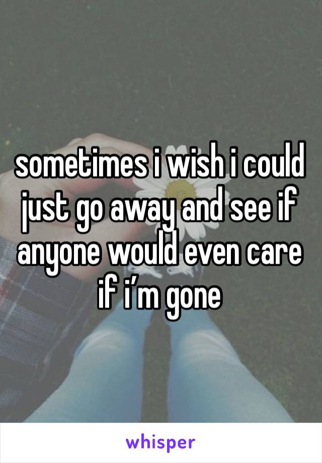 sometimes i wish i could just go away and see if anyone would even care if i’m gone 