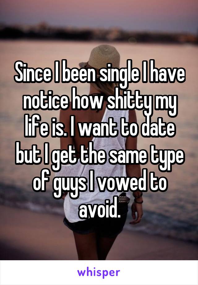 Since I been single I have notice how shitty my life is. I want to date but I get the same type of guys I vowed to avoid.