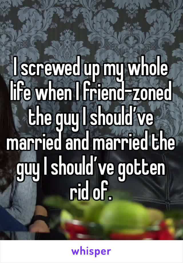 I screwed up my whole life when I friend-zoned the guy I should’ve married and married the guy I should’ve gotten rid of. 