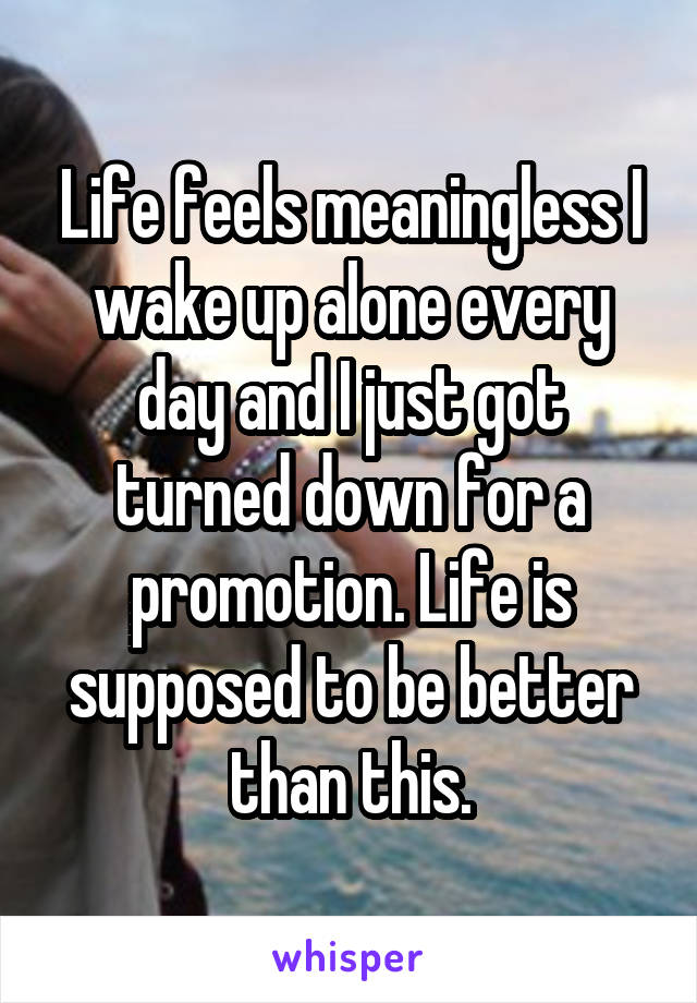 Life feels meaningless I wake up alone every day and I just got turned down for a promotion. Life is supposed to be better than this.