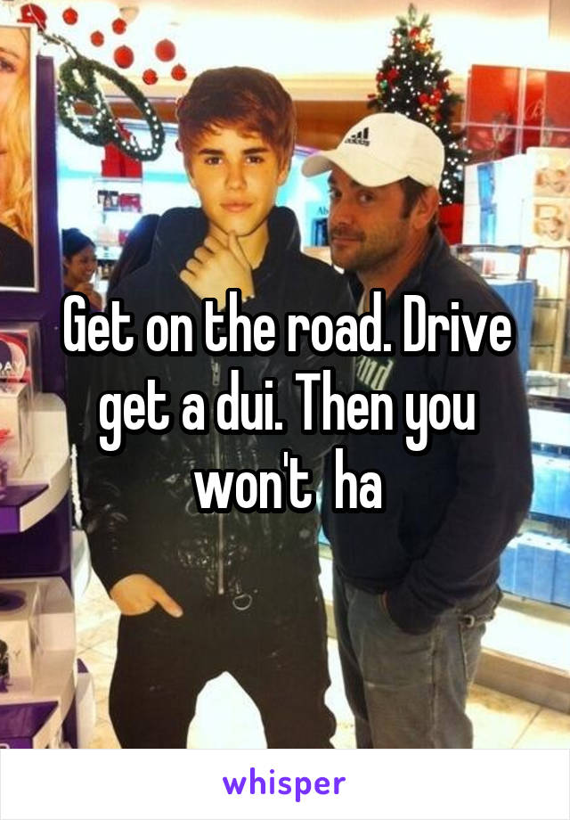 Get on the road. Drive get a dui. Then you won't  ha