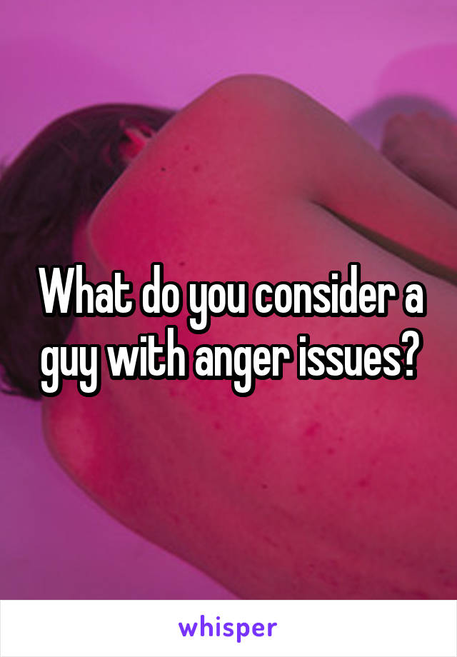 What do you consider a guy with anger issues?