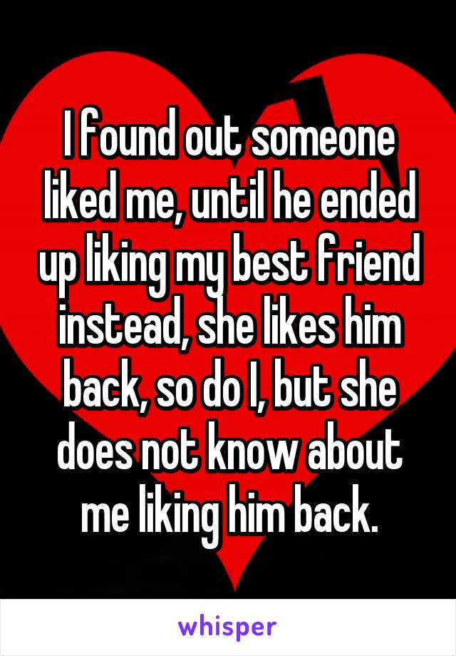 I found out someone liked me, until he ended up liking my best friend instead, she likes him back, so do I, but she does not know about me liking him back.