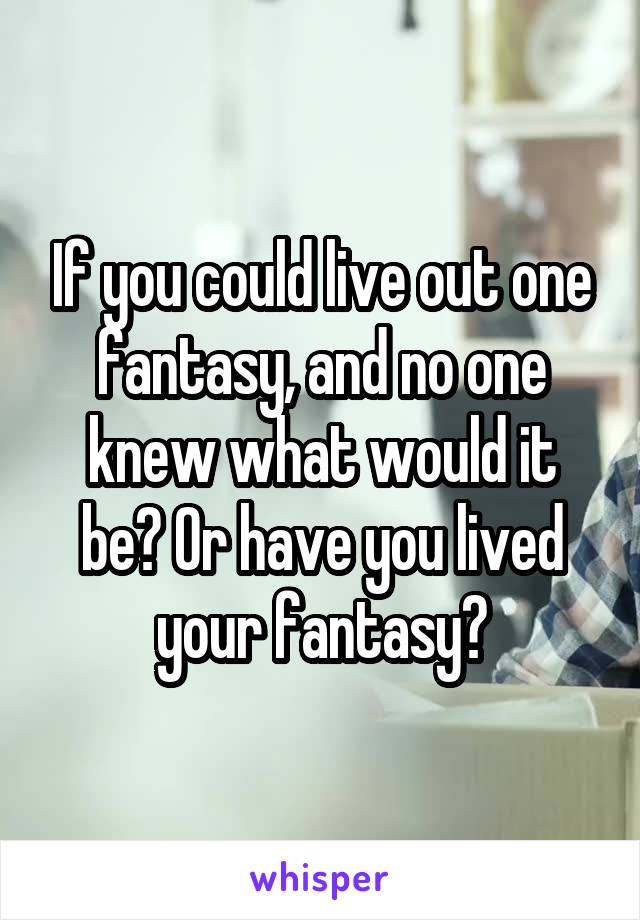 If you could live out one fantasy, and no one knew what would it be? Or have you lived your fantasy?