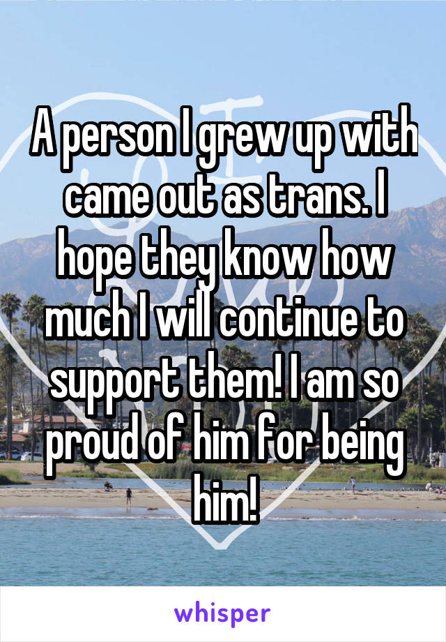 A person I grew up with came out as trans. I hope they know how much I will continue to support them! I am so proud of him for being him!
