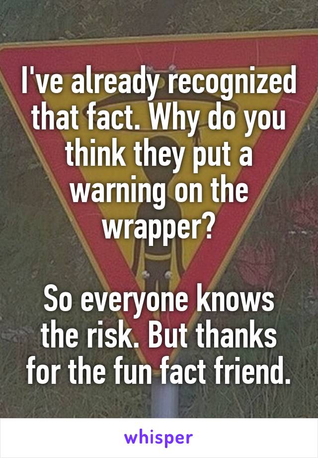 I've already recognized that fact. Why do you think they put a warning on the wrapper?

So everyone knows the risk. But thanks for the fun fact friend.