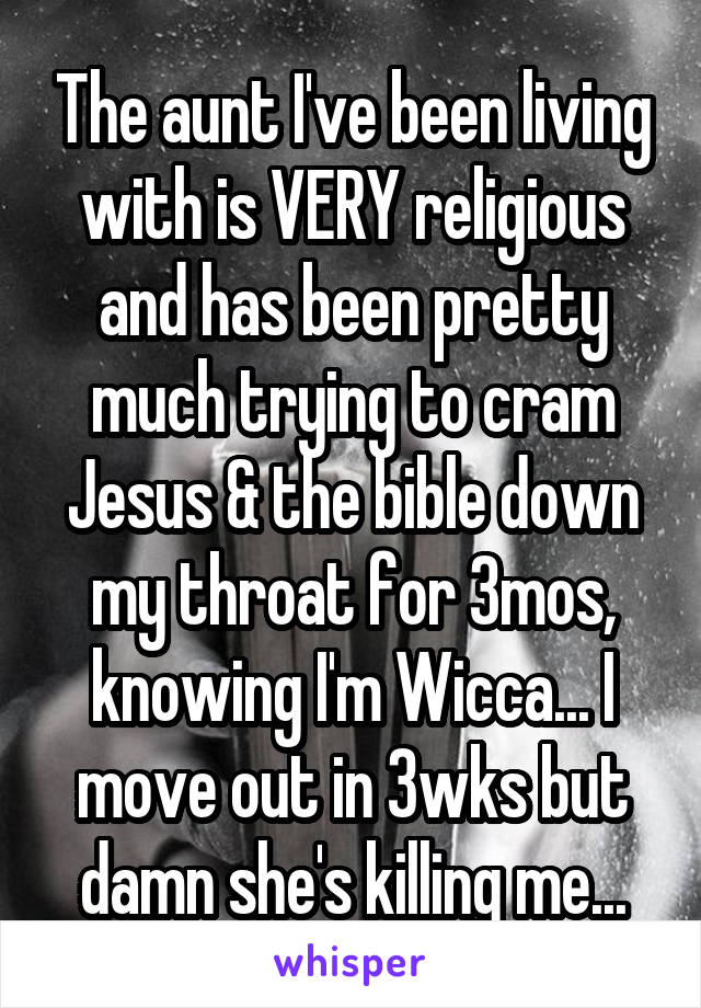 The aunt I've been living with is VERY religious and has been pretty much trying to cram Jesus & the bible down my throat for 3mos, knowing I'm Wicca... I move out in 3wks but damn she's killing me...