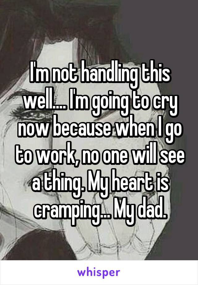 I'm not handling this well.... I'm going to cry now because when I go to work, no one will see a thing. My heart is cramping... My dad.