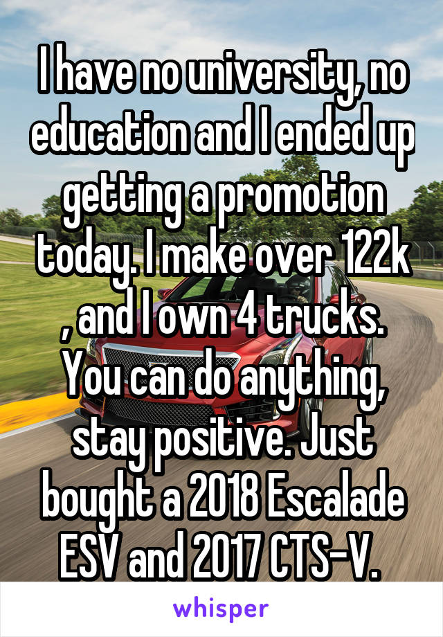 I have no university, no education and I ended up getting a promotion today. I make over 122k , and I own 4 trucks. You can do anything, stay positive. Just bought a 2018 Escalade ESV and 2017 CTS-V. 
