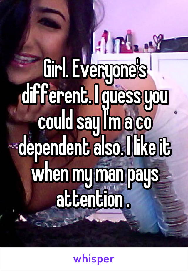Girl. Everyone's different. I guess you could say I'm a co dependent also. I like it when my man pays attention . 