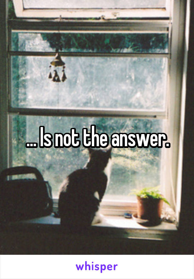 ... Is not the answer.